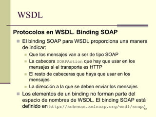 WSDL
Protocolos en WSDL. Binding SOAP
  El binding SOAP para WSDL proporciona una manera
   de indicar:
       Que los mensajes van a ser de tipo SOAP
       La cabecera SOAPAction que hay que usar en los
        mensajes si el transporte es HTTP
       El resto de cabeceras que haya que usar en los
        mensajes
       La dirección a la que se deben enviar los mensajes
  Los elementos de un binding no forman parte del
   espacio de nombres de WSDL. El binding SOAP está
   definido en http://schemas.xmlsoap.org/wsdl/soap/53
 