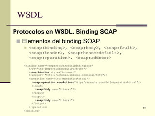 WSDL
Protocolos en WSDL. Binding SOAP
  Elementos del binding SOAP
      <soap:binding>, <soap:body>, <soap:fault>,
       <soap:header>, <soap:headerdefault>,
       <soap:operation>, <soap:address>
   <binding name="TemperaturaActualBindingSoap"
      type="tns:TemperaturaActualPortType">
      <soap:binding style="document"
      transport="http://schemas.xmlsoap.org/soap/http"/>
      <operation name="GetTemperaturaActual">
        <soap:operation soapAction="http://example.com/GetTemperaturaActual"/>
        <input>
          <soap:body use="literal"/>
        </input>
        <output>
          <soap:body use="literal">
        </output>
      </operation>                                                             54
   </binding>
 