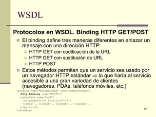 WSDL
Protocolos en WSDL. Binding HTTP GET/POST
  El binding define tres maneras diferentes en enlazar un
    mensaje con una dirección HTTP:
        HTTP GET con codificación de la URL
        HTTP GET con sustitución de URL
        HTTP POST
  Estos métodos permiten que un servicio sea usado por
    un navegador HTTP estándar ⇒ lo que haría al servicio
    accesible a una gran variedad de clientes
    (navegadores, PDAs, teléfonos móviles, etc.)
 <binding name="postBinding" type="addPortType">
   <http:binding verb="POST"/>
   <operation name="add">
     <http:operation location="o1"/>
     <input> … </input> … <output> … </output> …
   </operation>
                                                       55
 </binding>
 