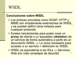 WSDL
Conclusiones sobre WSDL
  Los enlaces concretos como SOAP, HTTP y
   MIME son simplemente extensiones de WSDL,
   y se pueden definir otros enlaces para
   cualquier protocolo
  Existen herramientas para poder crear un
   proxy de cliente o un esqueleto (skeleton) de
   un servicio de forma automática a partir de un
   documento WSDL ⇒ Lo único necesario para
   acceder a un servicio = definición en WSDL
  WSDL es equivalente a los IDLs ⇒ Servicios
   Web son más complejos de describir          61
 