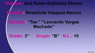 Nombre: Ana Karen Espinosa Alonso
Maestra: Rosalinda Vázquez Atenco
Escuela: “Tse.” “Leonardo Vargas
Machado”
Grado: 3°

Grupo: “B” N.L.: 10

 