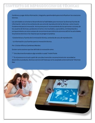 Combinar y juzgar dicha información, integrarla y aprehenderla para resinificarla en las creaciones 
técnicas. 
Las actividades se orientan al desarrollo de las habilidades para reconocer las diversas fuentes de 
información -tanto en los contextos de uso como de reproducción de las técnicas- como insumo 
fundamental para la innovación. Así se promueve el reconocimiento de las opiniones o visiones de 
los usuarios de técnicas y productos en torno a los resultados, cuyo análisis, reinterpretación y 
enriquecimiento con otros campos de conocimiento permitirá a los alumnos definir las actividades, 
los procesos técnicos o las mejoras que se pongan en práctica. 
-Características y fuentes de la innovación técnica, contextos de uso y de reproducción. 
- La información y sus fuentes para la innovación técnica. 
Por: Cristian Alfonso Cambriano Morales 
Existen varios autores que han definido la innovación como: 
* "Una idea transformada en algo vendido o usado" André Piarte 
* "Es el proceso en el cual a partir de una idea invención o reconocimiento de necesidad se 
desarrolla un producto, técnica o servicio útil hasta que se ha aceptado comercialmente" Sherman 
Gee 
