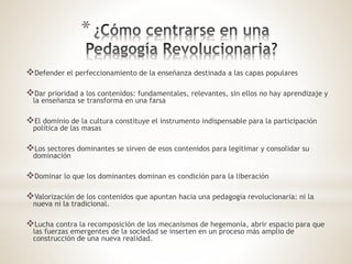 *
Defender el perfeccionamiento de la enseñanza destinada a las capas populares
Dar prioridad a los contenidos: fundamentales, relevantes, sin ellos no hay aprendizaje y
la enseñanza se transforma en una farsa
El dominio de la cultura constituye el instrumento indispensable para la participación
política de las masas
Los sectores dominantes se sirven de esos contenidos para legitimar y consolidar su
dominación
Dominar lo que los dominantes dominan es condición para la liberación
Valorización de los contenidos que apuntan hacia una pedagogía revolucionaria: ni la
nueva ni la tradicional.
Lucha contra la recomposición de los mecanismos de hegemonía, abrir espacio para que
las fuerzas emergentes de la sociedad se inserten en un proceso más amplio de
construcción de una nueva realidad.
 