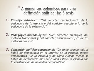 *
1. Filosófico-histórica: “Del carácter revolucionario de la
pedagogía de la esencia y del carácter reaccionario de la
pedagogía de la existencia”.
2. Pedagógico-metodológica: “Del carácter científico del
método tradicional y del carácter pseudo-científico de los
métodos nuevos”.
3. Conclusión político-educacional: “De cómo cuando más se
habló de democracia en el interior de la escuela, menos
democrática fue la escuela y de cómo cuando menos se
habló de democracia mas articulada estuvo la escuela con
la construcción de un orden democrático”.
 