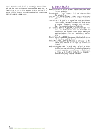 8
http://olasdeplatayazulblog.wordpress.com
sufren determinados grupos se construye también a tra-
vés de los usos discursivos dominantes. Por ello, la
creación de un discurso de resistencia es en muchas oca-
siones un instrumento indispensable para la defensa de
los intereses de esos grupos.
5. BIBLIOGRAFÍA
ABASCAL, BENEITO y VALERO, (1997), Hablar y escuchar, Bar-
celona: Octaedro
CALSAMIGLIA, H y TUSÓN VALS, A. (1999), Las cosas del decir,
Barcelona: Ariel
CASSANY, LUNA, SANZ, (1994), Enseñar lengua, Barcelona:
Graó
CIFO GONZÁLEZ, M. (2015), «Lengua oral. Los procesos de
comprensión y expresión orales», en Didáctica de
la Lengua y Educación Literaria, Guerrero Ruiz y
Caro Valverde (eds.), Madrid: Pirámide.
GIL-TORESANO BERGES, M. (2009), «La comprensión audi-
tiva», en Vademécum para la formación del
profesorado de español como lengua extranjera,
Santos Gargallo y Sánchez Lobato (eds), Madrid:
SGEL.
MARTÍN VEGAS, R. A. (2009), Manual de didáctica de la lengua
y la literatura, Madrid: Síntesis
PRADO ARAGONÉS, J. (2004) Didáctica de la lengua y la lite-
ratura para educar en el siglo XXI, Madrid: La
Muralla
VILÀ SANTASUSANA, M y CASTELLÀ LIDON, (2015), «Lengua
oral formal: características lingüísticodiscursivas
y reflexiones sobre su enseñanza», en Didáctica de
la lengua y la literatura, Mata, Núñez Delgado y
Rienda Polo (eds.), Madrid: Pirámide
 