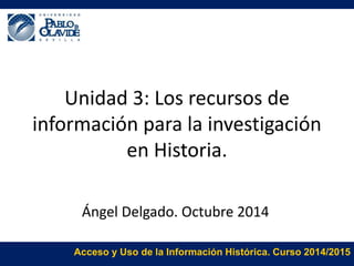 Unidad 3: Los recursos de 
información para la investigación 
en Historia. 
Ángel Delgado. Octubre 2014 
Acceso y Uso de la Información Histórica. Curso 2014/2015 
 