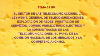 EL SECTOR DE LAS TELECOMUNICACIONES. LA
LEY 9/2014, GENERAL DE TELECOMUNICACIONES:
EXPLOTACIÓN DE REDES, PRESTACIÓN DE
SERVICIOS, DOMINIO PÚBLICO RADIOELÉCTRICO Y
LA ADMINISTRACIÓN DE LAS
TELECOMUNICACIONES. EL PAPEL DE LA
COMISIÓN NACIONAL DE LOS MERCADOS Y LA
COMPETENCIA (CNMC).
TEMA 31 GV.
 