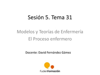 Sesión 5. Tema 31 
Modelos y Teorías de Enfermería 
El Proceso enfermero 
Docente: David Fernández Gámez 
 
