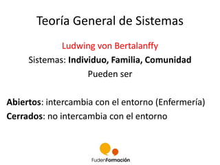 Teoría General de Sistemas 
Ludwing von Bertalanffy 
Sistemas: Individuo, Familia, Comunidad 
Pueden ser 
Abiertos: intercambia con el entorno (Enfermería) 
Cerrados: no intercambia con el entorno 
 