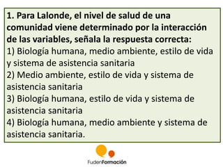 1. Para Lalonde, el nivel de salud de una 
comunidad viene determinado por la interacción 
de las variables, señala la respuesta correcta: 
1) Biología humana, medio ambiente, estilo de vida 
y sistema de asistencia sanitaria 
2) Medio ambiente, estilo de vida y sistema de 
asistencia sanitaria 
3) Biología humana, estilo de vida y sistema de 
asistencia sanitaria 
4) Biología humana, medio ambiente y sistema de 
asistencia sanitaria. 
 