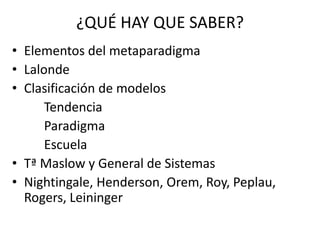 ¿QUÉ HAY QUE SABER? 
• Elementos del metaparadigma 
• Lalonde 
• Clasificación de modelos 
Tendencia 
Paradigma 
Escuela 
• Tª Maslow y General de Sistemas 
• Nightingale, Henderson, Orem, Roy, Peplau, 
Rogers, Leininger 
 
