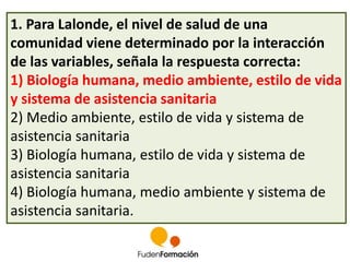 1. Para Lalonde, el nivel de salud de una 
comunidad viene determinado por la interacción 
de las variables, señala la respuesta correcta: 
1) Biología humana, medio ambiente, estilo de vida 
y sistema de asistencia sanitaria 
2) Medio ambiente, estilo de vida y sistema de 
asistencia sanitaria 
3) Biología humana, estilo de vida y sistema de 
asistencia sanitaria 
4) Biología humana, medio ambiente y sistema de 
asistencia sanitaria. 
 
