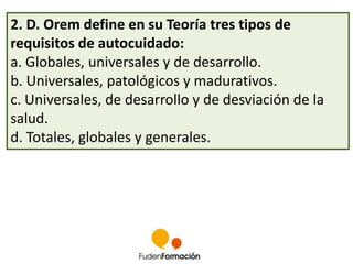 2. D. Orem define en su Teoría tres tipos de 
requisitos de autocuidado: 
a. Globales, universales y de desarrollo. 
b. Universales, patológicos y madurativos. 
c. Universales, de desarrollo y de desviación de la 
salud. 
d. Totales, globales y generales. 
 