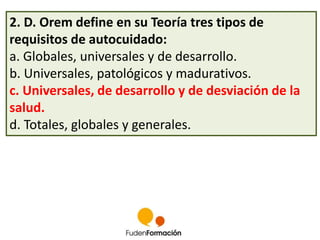 2. D. Orem define en su Teoría tres tipos de 
requisitos de autocuidado: 
a. Globales, universales y de desarrollo. 
b. Universales, patológicos y madurativos. 
c. Universales, de desarrollo y de desviación de la 
salud. 
d. Totales, globales y generales. 
 