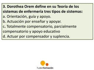 3. Dorothea Orem define en su Teoría de los 
sistemas de enfermería tres tipos de sistemas: 
a. Orientación, guía y apoyo. 
b. Actuación por enseñar y apoyar. 
c. Totalmente compensatorio, parcialmente 
compensatorio y apoyo educativo 
d. Actuar por compensador y suplencia. 
 