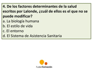 4. De los factores determinantes de la salud 
escritos por Lalonde, ¿cuál de ellos es el que no se 
puede modificar? 
a. La biología humana 
b. El estilo de vida 
c. El entorno 
d. El Sistema de Asistencia Sanitaria 
 