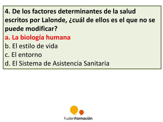 4. De los factores determinantes de la salud 
escritos por Lalonde, ¿cuál de ellos es el que no se 
puede modificar? 
a. La biología humana 
b. El estilo de vida 
c. El entorno 
d. El Sistema de Asistencia Sanitaria 
 