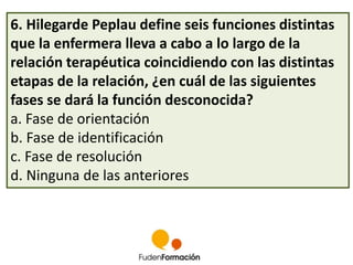 6. Hilegarde Peplau define seis funciones distintas 
que la enfermera lleva a cabo a lo largo de la 
relación terapéutica coincidiendo con las distintas 
etapas de la relación, ¿en cuál de las siguientes 
fases se dará la función desconocida? 
a. Fase de orientación 
b. Fase de identificación 
c. Fase de resolución 
d. Ninguna de las anteriores 
 