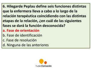 6. Hilegarde Peplau define seis funciones distintas 
que la enfermera lleva a cabo a lo largo de la 
relación terapéutica coincidiendo con las distintas 
etapas de la relación, ¿en cuál de las siguientes 
fases se dará la función desconocida? 
a. Fase de orientación 
b. Fase de identificación 
c. Fase de resolución 
d. Ninguna de las anteriores 
 