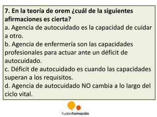 7. En la teoría de orem ¿cuál de la siguientes 
afirmaciones es cierta? 
a. Agencia de autocuidado es la capacidad de cuidar 
a otro. 
b. Agencia de enfermería son las capacidades 
profesionales para actuar ante un déficit de 
autocuidado. 
c. Déficit de autocuidado es cuando las capacidades 
superan a los requisitos. 
d. Agencia de autocuidado NO cambia a lo largo del 
ciclo vital. 
 
