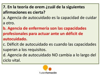 7. En la teoría de orem ¿cuál de la siguientes 
afirmaciones es cierta? 
a. Agencia de autocuidado es la capacidad de cuidar 
a otro. 
b. Agencia de enfermería son las capacidades 
profesionales para actuar ante un déficit de 
autocuidado. 
c. Déficit de autocuidado es cuando las capacidades 
superan a los requisitos. 
d. Agencia de autocuidado NO cambia a lo largo del 
ciclo vital. 
 