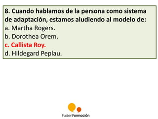 8. Cuando hablamos de la persona como sistema 
de adaptación, estamos aludiendo al modelo de: 
a. Martha Rogers. 
b. Dorothea Orem. 
c. Callista Roy. 
d. Hildegard Peplau. 
 