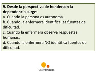 9. Desde la perspectiva de henderson la 
dependencia surge: 
a. Cuando la persona es autónoma. 
b. Cuando la enfermera identifica las fuentes de 
dificultad. 
c. Cuando la enfermera observa respuestas 
humanas. 
d. Cuando la enfermera NO identifica fuentes de 
dificultad. 
 