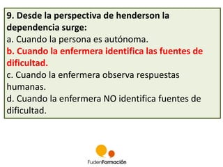 9. Desde la perspectiva de henderson la 
dependencia surge: 
a. Cuando la persona es autónoma. 
b. Cuando la enfermera identifica las fuentes de 
dificultad. 
c. Cuando la enfermera observa respuestas 
humanas. 
d. Cuando la enfermera NO identifica fuentes de 
dificultad. 
 