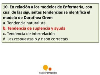 10. En relación a los modelos de Enfermería, con 
cual de las siguientes tendencias se identifica el 
modelo de Dorothea Orem 
a. Tendencia naturalista 
b. Tendencia de suplencia y ayuda 
c. Tendencia de interrelación 
d. Las respuestas b y c son correctas 
 