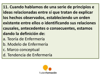 11. Cuando hablamos de una serie de principios e 
ideas relacionadas entre sí que tratan de explicar 
los hechos observados, estableciendo un orden 
existente entre ellos o identificando sus relaciones 
causales, antecedentes o consecuentes, estamos 
dando la definición de: 
a. Teoría de Enfermería 
b. Modelo de Enfermería 
c. Marco conceptual 
d. Tendencia de Enfermería 
 