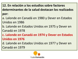 12. En relación a los estudios sobre factores 
determinantes de la salud destacan los realizados 
por: 
a. Lalonde en Canadá en 1980 y Dever en Estados 
Unidos en 1986 
b. Lalonde en Estados Unidos en 1975 y Dever en 
Canadá en 1978 
c. Lalonde en Canadá en 1974 y Dever en Estados 
Unidos en 1976 
d. Lalonde en Estados Unidos en 1977 y Dever en 
Canadá en 1979 
 