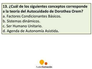 13. ¿Cuál de los siguientes conceptos corresponde 
a la teoría del Autocuidado de Dorothea Orem? 
a. Factores Condicionantes Básicos. 
b. Sistemas dinámicos. 
c. Ser Humano Unitario. 
d. Agenda de Autonomía Asistida. 
 