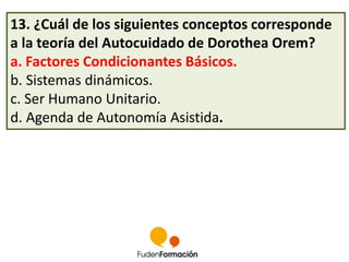 13. ¿Cuál de los siguientes conceptos corresponde 
a la teoría del Autocuidado de Dorothea Orem? 
a. Factores Condicionantes Básicos. 
b. Sistemas dinámicos. 
c. Ser Humano Unitario. 
d. Agenda de Autonomía Asistida. 
 