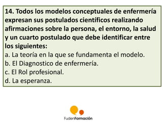14. Todos los modelos conceptuales de enfermería 
expresan sus postulados científicos realizando 
afirmaciones sobre la persona, el entorno, la salud 
y un cuarto postulado que debe identificar entre 
los siguientes: 
a. La teoría en la que se fundamenta el modelo. 
b. El Diagnostico de enfermería. 
c. El Rol profesional. 
d. La esperanza. 
 