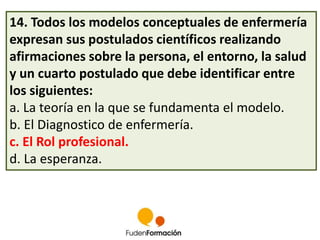 14. Todos los modelos conceptuales de enfermería 
expresan sus postulados científicos realizando 
afirmaciones sobre la persona, el entorno, la salud 
y un cuarto postulado que debe identificar entre 
los siguientes: 
a. La teoría en la que se fundamenta el modelo. 
b. El Diagnostico de enfermería. 
c. El Rol profesional. 
d. La esperanza. 
 