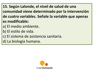 15. Según Lalonde, el nivel de salud de una 
comunidad viene determinado por la intervención 
de cuatro variables. Señale la variable que apenas 
es modificable: 
a) El medio ambiente. 
b) El estilo de vida. 
c) El sistema de asistencia sanitaria. 
d) La biología humana. 
 