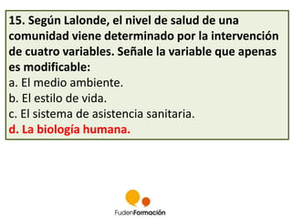 15. Según Lalonde, el nivel de salud de una 
comunidad viene determinado por la intervención 
de cuatro variables. Señale la variable que apenas 
es modificable: 
a. El medio ambiente. 
b. El estilo de vida. 
c. El sistema de asistencia sanitaria. 
d. La biología humana. 
 