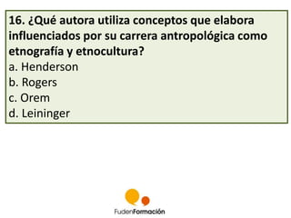 16. ¿Qué autora utiliza conceptos que elabora 
influenciados por su carrera antropológica como 
etnografía y etnocultura? 
a. Henderson 
b. Rogers 
c. Orem 
d. Leininger 
 