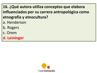 16. ¿Qué autora utiliza conceptos que elabora 
influenciados por su carrera antropológica como 
etnografía y etnocultura? 
a. Henderson 
b. Rogers 
c. Orem 
d. Leininger 
 