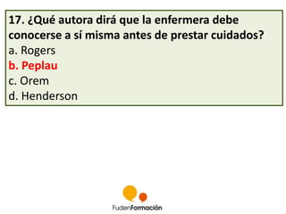 17. ¿Qué autora dirá que la enfermera debe 
conocerse a sí misma antes de prestar cuidados? 
a. Rogers 
b. Peplau 
c. Orem 
d. Henderson 
 