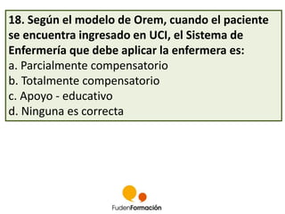 18. Según el modelo de Orem, cuando el paciente 
se encuentra ingresado en UCI, el Sistema de 
Enfermería que debe aplicar la enfermera es: 
a. Parcialmente compensatorio 
b. Totalmente compensatorio 
c. Apoyo - educativo 
d. Ninguna es correcta 
 