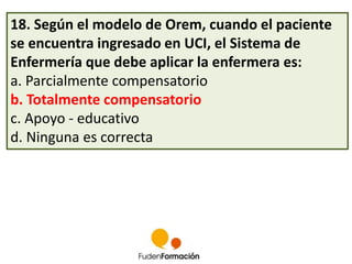 18. Según el modelo de Orem, cuando el paciente 
se encuentra ingresado en UCI, el Sistema de 
Enfermería que debe aplicar la enfermera es: 
a. Parcialmente compensatorio 
b. Totalmente compensatorio 
c. Apoyo - educativo 
d. Ninguna es correcta 
 