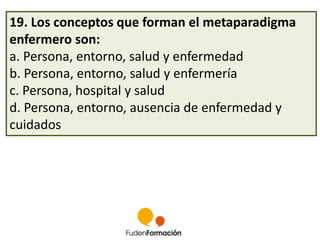 19. Los conceptos que forman el metaparadigma 
enfermero son: 
a. Persona, entorno, salud y enfermedad 
b. Persona, entorno, salud y enfermería 
c. Persona, hospital y salud 
d. Persona, entorno, ausencia de enfermedad y 
cuidados 
 