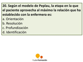 20. Según el modelo de Peplau, la etapa en la que 
el paciente aprovecha al máximo la relación que ha 
establecido con la enfermera es: 
a. Orientación 
b. Resolución 
c. Profundización 
d. Identificación 
 