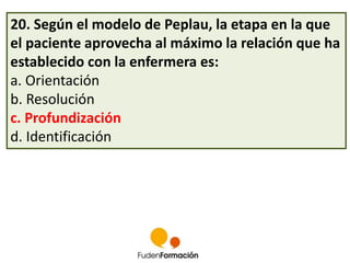 20. Según el modelo de Peplau, la etapa en la que 
el paciente aprovecha al máximo la relación que ha 
establecido con la enfermera es: 
a. Orientación 
b. Resolución 
c. Profundización 
d. Identificación 
