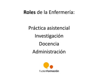 Roles de la Enfermería: 
Práctica asistencial 
Investigación 
Docencia 
Administración 
 