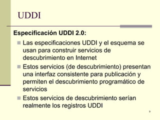 UDDI
Especificación UDDI 2.0:
  Las especificaciones UDDI y el esquema se
   usan para construir servicios de
   descubrimiento en Internet
  Estos servicios (de descubrimiento) presentan
   una interfaz consistente para publicación y
   permiten el descubrimiento programático de
   servicios
  Estos servicios de descubrimiento serían
   realmente los registros UDDI
                                               9
 