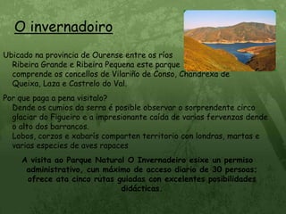 O invernadoiroUbicado na provincia de Ourense entre os ríos                                    Ribeira Grande e Ribeira Pequena este parque                               comprende os concellos de Vilariño de Conso, Chandrexa de Queixa, Laza e Castrelo do Val.Por que paga a pena visitalo?                                                               Dende os cumios da serra é posible observar o sorprendente circo glaciar do Figueiro e a impresionante caída de varias fervenzas dende o alto dos barrancos.                                                                             Lobos, corzos e xabarís comparten territorio con londras, martas e varias especies de aves rapacesA visita ao Parque Natural O Invernadeiro esixe un permiso administrativo, cun máximo de acceso diario de 30 persoas; ofrece ata cinco rutas guiadas con excelentes posibilidades didácticas.