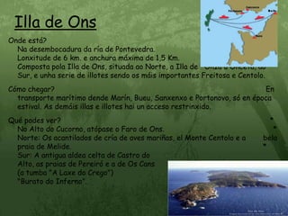 Illa de OnsOnde está?                                                                                                       Na desembocadura da ría de Pontevedra.                                               Lonxitude de 6 km. e anchura máxima de 1,5 Km.                                          Composta pola Illa de Ons, situada ao Norte, a Illa de   Onza u Onceta, ao Sur, e unha serie de illotes sendo os máis importantes Freitosa e Centolo.Cómo chegar?                                                                                                 En transporte marítimo dende Marín, Bueu, Sanxenxo e Portonovo, só en época estival. As demáis illas e illotes hai un acceso restrinxido.Qué podes ver?                                                                                                * No Alto do Cucorno, atópase o Faro de Ons.                                                  * Norte: Os acantilados de cría de aves mariñas, el Monte Centolo e a        bela praia de Melide.                                                                                        * Sur: A antigua aldea celta de Castro do                                                    Alto, as praias de Pereiró e a de Os Cans                                                        (a tumba "A Laxe do Crego")                                                                       "Burato do Inferno".