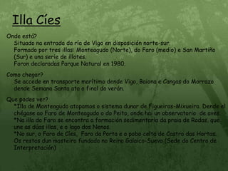 Illa CíesOnde está?                                                                                                           Situado na entrada da ría de Vigo en disposición norte-sur.                                  Formado por tres illas: Monteagudo (Norte), do Faro (medio) e San Martiño (Sur) e una serie de illotes.                                                                               Foron declaradas Parque Natural en 1980.Como chegar?                                                                                                       Se accede en transporte marítimo dende Vigo, Baiona e Cangas do Morrazo dende Semana Santa ata o final do verán.Que podes ver?                                                                                                     *Illa de Monteagudo atopamos o sistema dunar de Figueiras-Mixueiro. Dende el chégase ao Faro de Monteagudo o do Peito, onde hai un observatorio  de aves.     *Na illa do Faro se encontra a formación sedimentaria da praia de Rodas, que       une as dúas illas, e o lago dos Nenos.                                                                   *No sur, o Faro de Cíes,  Faro da Porta e o pobo celta de Castro das Hortas.         Os restos dun mosteiro fundado no Reino Galaico-Suevo (Sede do Centro de       Interpretación)